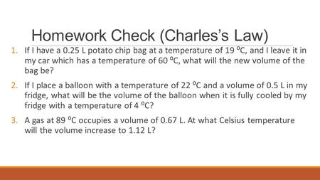 Homework Check (Charles’s Law) 1.If I have a 0.25 L potato chip bag at a temperature of 19 ⁰C, and I leave it in my car which has a temperature of 60 ⁰C,