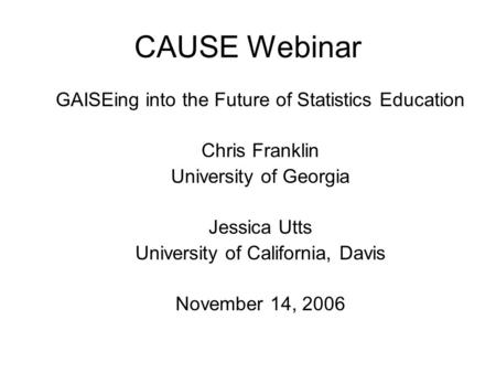 CAUSE Webinar GAISEing into the Future of Statistics Education Chris Franklin University of Georgia Jessica Utts University of California, Davis November.