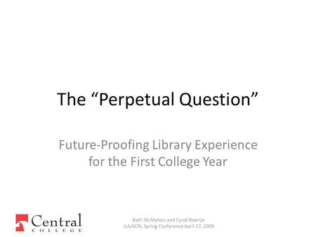 Future-Proofing Library Experience for the First College Year Beth McMahon and Cyndi Boertje ILA/ACRL Spring Conference April 17, 2009 The “Perpetual Question”