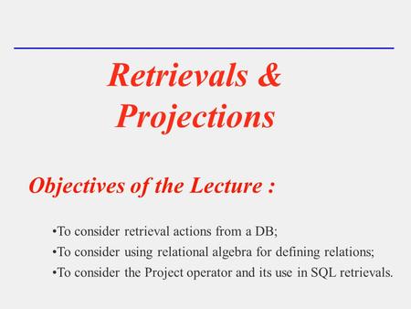 Retrievals & Projections Objectives of the Lecture : To consider retrieval actions from a DB; To consider using relational algebra for defining relations;