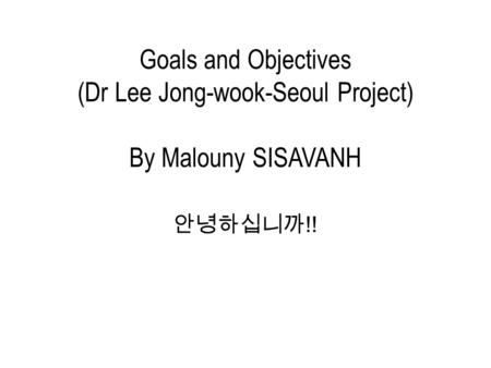 Goals and Objectives (Dr Lee Jong-wook-Seoul Project) By Malouny SISAVANH 안녕하십니까 !!