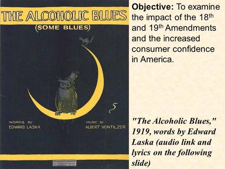 Objective: To examine the impact of the 18 th and 19 th Amendments and the increased consumer confidence in America. The Alcoholic Blues, 1919, words.