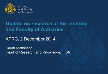Update on research at the Institute and Faculty of Actuaries ATRC, 2 December 2014 Sarah Mathieson Head of Research and Knowledge, IFoA.
