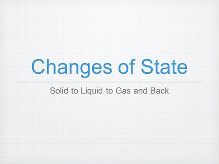 Changes of State Solid to Liquid to Gas and Back.