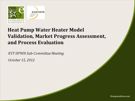 EvergreenEcon.com Heat Pump Water Heater Model Validation, Market Progress Assessment, and Process Evaluation RTF HPWH Sub-Committee Meeting October 15,