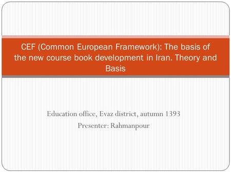 Education office, Evaz district, autumn 1393 Presenter: Rahmanpour CEF (Common European Framework): The basis of the new course book development in Iran.