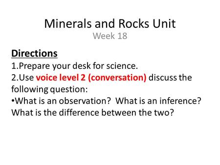 Minerals and Rocks Unit Week 18 Directions 1.Prepare your desk for science. 2.Use voice level 2 (conversation) discuss the following question: What is.