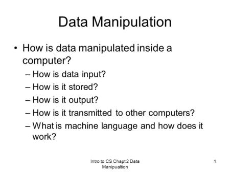 Intro to CS Chapt 2 Data Manipualtion 1 Data Manipulation How is data manipulated inside a computer? –How is data input? –How is it stored? –How is it.