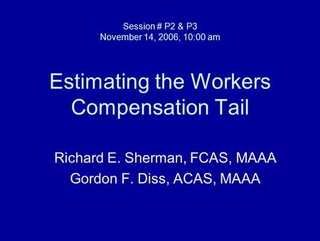 Session # P2 & P3 November 14, 2006, 10:00 am Estimating the Workers Compensation Tail Richard E. Sherman, FCAS, MAAA Gordon F. Diss, ACAS, MAAA.