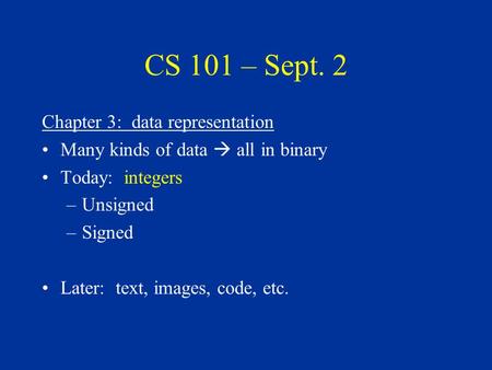 CS 101 – Sept. 2 Chapter 3: data representation Many kinds of data  all in binary Today: integers –Unsigned –Signed Later: text, images, code, etc.