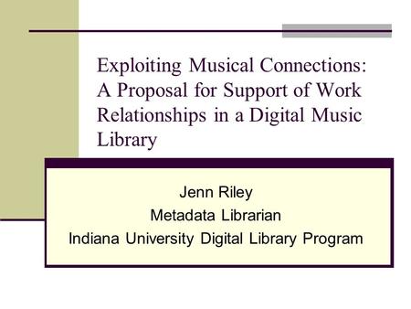 Exploiting Musical Connections: A Proposal for Support of Work Relationships in a Digital Music Library Jenn Riley Metadata Librarian Indiana University.