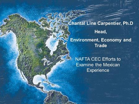 Chantal Line Carpentier, Ph.D Head, Environment, Economy and Trade NAFTA CEC Efforts to Examine the Mexican Experience.