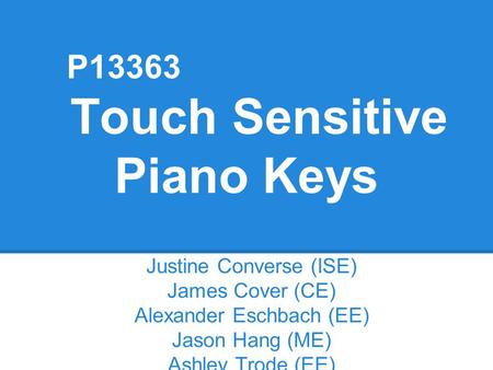 P13363 Touch Sensitive Piano Keys Justine Converse (ISE) James Cover (CE) Alexander Eschbach (EE) Jason Hang (ME) Ashley Trode (EE)