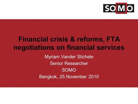 Financial crisis & reforms, FTA negotiations on financial services Myriam Vander Stichele Senior Researcher SOMO Bangkok, 25 November 2010.