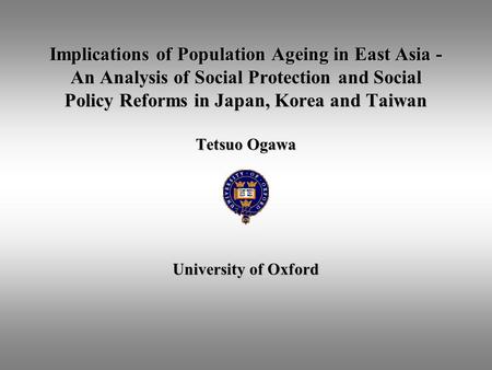 Implications of Population Ageing in East Asia - An Analysis of Social Protection and Social Policy Reforms in Japan, Korea and Taiwan Tetsuo Ogawa.