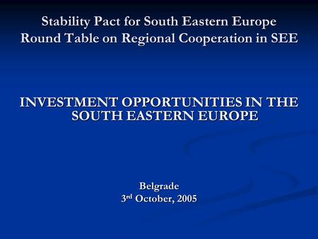 Stability Pact for South Eastern Europe Round Table on Regional Cooperation in SEE INVESTMENT OPPORTUNITIES IN THE SOUTH EASTERN EUROPE Belgrade 3 rd October,