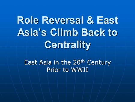 Role Reversal & East Asia’s Climb Back to Centrality East Asia in the 20 th Century Prior to WWII.