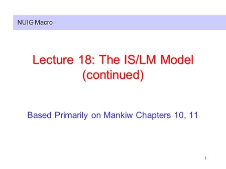 NUIG Macro 1 Lecture 18: The IS/LM Model (continued) Based Primarily on Mankiw Chapters 10, 11.
