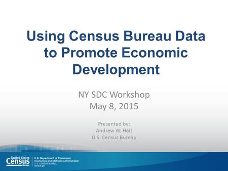 Using Census Bureau Data to Promote Economic Development NY SDC Workshop May 8, 2015 Presented by: Andrew W. Hait U.S. Census Bureau.