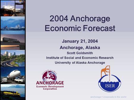 Anchorage crossroads to the world 2004 Anchorage Economic Forecast January 21, 2004 Anchorage, Alaska Scott Goldsmith Institute of Social and Economic.