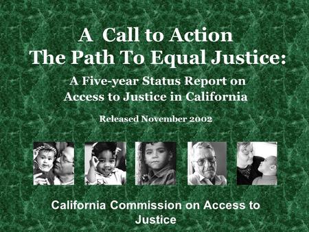 A Call to Action The Path To Equal Justice: A Five-year Status Report on Access to Justice in California Released November 2002 California Commission on.