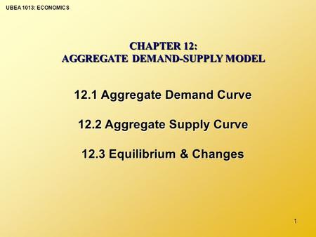 UBEA 1013: ECONOMICS 1 CHAPTER 12: AGGREGATE DEMAND-SUPPLY MODEL 12.1 Aggregate Demand Curve 12.2 Aggregate Supply Curve 12.3 Equilibrium & Changes.