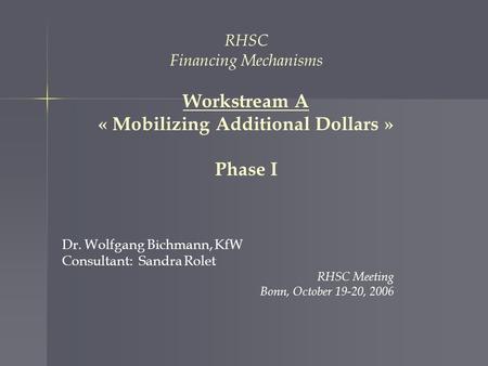 RHSC Financing Mechanisms Workstream A « Mobilizing Additional Dollars » Phase I Dr. Wolfgang Bichmann, KfW Consultant: Sandra Rolet RHSC Meeting Bonn,
