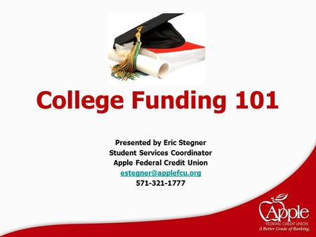 College Funding 101 Presented by Eric Stegner Student Services Coordinator Apple Federal Credit Union 571-321-1777.