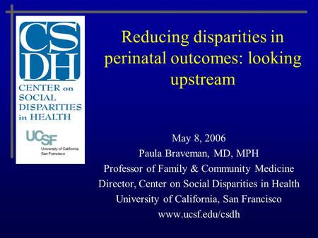 Reducing disparities in perinatal outcomes: looking upstream May 8, 2006 Paula Braveman, MD, MPH Professor of Family & Community Medicine Director, Center.