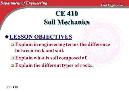 CE 410 CE 410 Soil Mechanics u LESSON OBJECTIVES  Explain in engineering terms the difference between rock and soil.  Explain what is soil composed of.