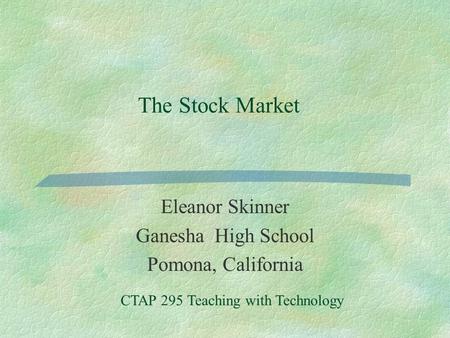 The Stock Market Eleanor Skinner Ganesha High School Pomona, California CTAP 295 Teaching with Technology.