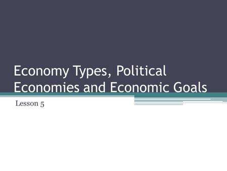 Economy Types, Political Economies and Economic Goals Lesson 5.