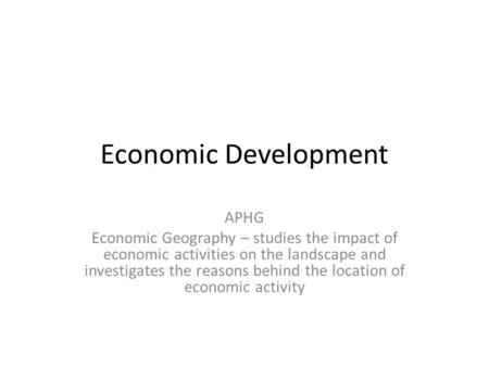 Economic Development APHG Economic Geography – studies the impact of economic activities on the landscape and investigates the reasons behind the location.