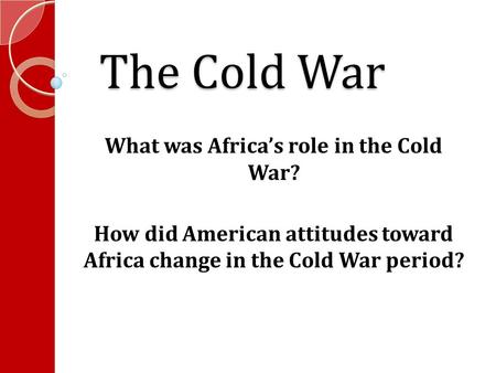The Cold War What was Africa’s role in the Cold War? How did American attitudes toward Africa change in the Cold War period?