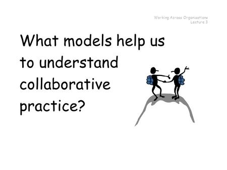 Working Across Organisations Lecture 3 What models help us to understand collaborative practice?