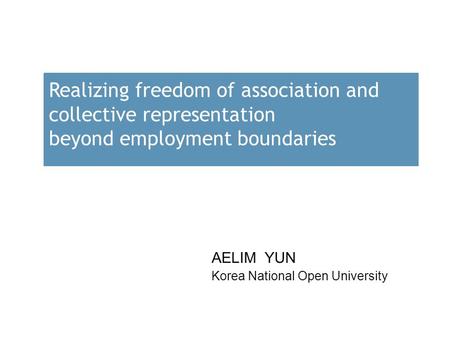 Realizing freedom of association and collective representation beyond employment boundaries AELIM YUN Korea National Open University.