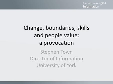 Change, boundaries, skills and people value: a provocation Stephen Town Director of Information University of York.