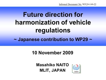10 November 2009 Masahiko NAITO MLIT, JAPAN Future direction for harmonization of vehicle regulations ~ Japanese contribution to WP29 ~ Informal Document.