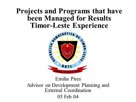 Projects and Programs that have been Managed for Results Timor-Leste Experience Emilia Pires Advisor on Development Planning and External Coordination.