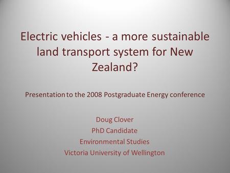Electric vehicles - a more sustainable land transport system for New Zealand? Presentation to the 2008 Postgraduate Energy conference Doug Clover PhD Candidate.