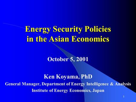 1 Energy Security Policies in the Asian Economics October 5, 2001 Ken Koyama, PhD General Manager, Department of Energy Intelligence & Analysis Institute.