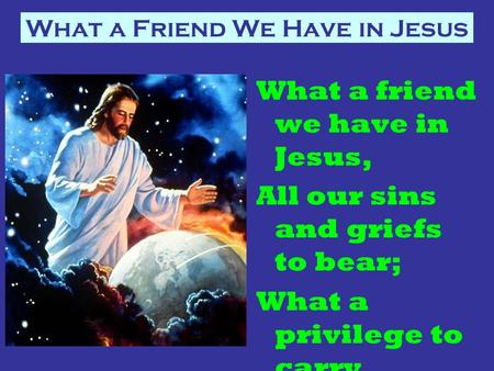What a Friend We Have in Jesus What a friend we have in Jesus, All our sins and griefs to bear; What a privilege to carry Everything to God in prayer!