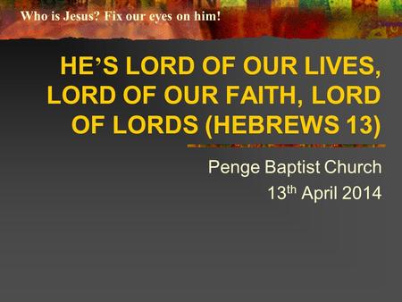 HE ’ S LORD OF OUR LIVES, LORD OF OUR FAITH, LORD OF LORDS (HEBREWS 13) Penge Baptist Church 13 th April 2014 Who is Jesus? Fix our eyes on him!