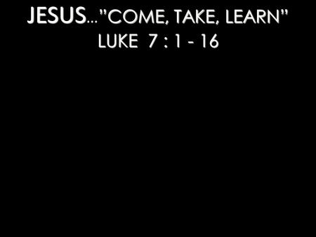 JESUS ”COME, TAKE, LEARN” LUKE 7 : 1 - 16 JESUS … ”COME, TAKE, LEARN” LUKE 7 : 1 - 16.