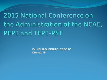 2015 National Conference on the Administration of the NCAE, PEPT and TEPT-PST Dr. NELIA V. BENITO, CESO IV Director III.