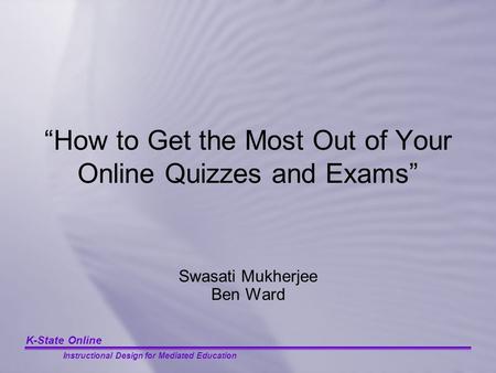K-State Online Instructional Design for Mediated Education “How to Get the Most Out of Your Online Quizzes and Exams” Swasati Mukherjee Ben Ward.