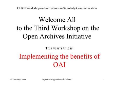 12 February 2004Implementing the benefits of OAI1 CERN Workshop on Innovations in Scholarly Communication Welcome All to the Third Workshop on the Open.