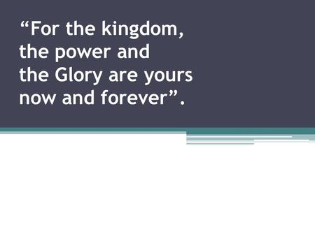 “For the kingdom, the power and the Glory are yours now and forever”.