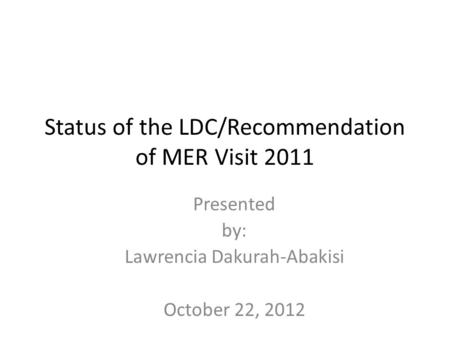 Status of the LDC/Recommendation of MER Visit 2011 Presented by: Lawrencia Dakurah-Abakisi October 22, 2012.