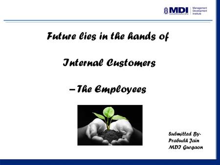 1 Future lies in the hands of Internal Customers – The Employees Submitted By- Prabudh Jain MDI Gurgaon.